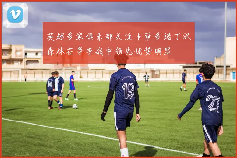 英超多家俱乐部关注卡萨多诺丁汉森林在争夺战中领先优势明显