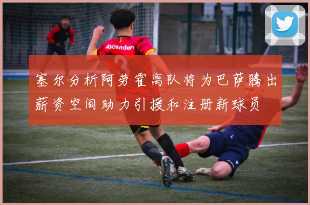 塞尔分析阿劳霍离队将为巴萨腾出薪资空间助力引援和注册新球员