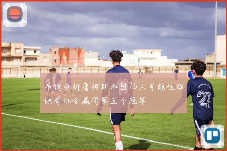 韦德分析詹姆斯加盟76人可能性称他有机会赢得第五个冠军