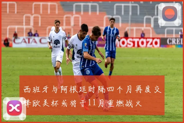西班牙与阿根廷时隔四个月再度交锋欧美杯或将于11月重燃战火