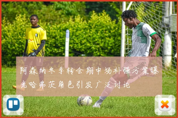 阿森纳冬季转会期中场补强方案曝光哈弗茨角色引发广泛讨论