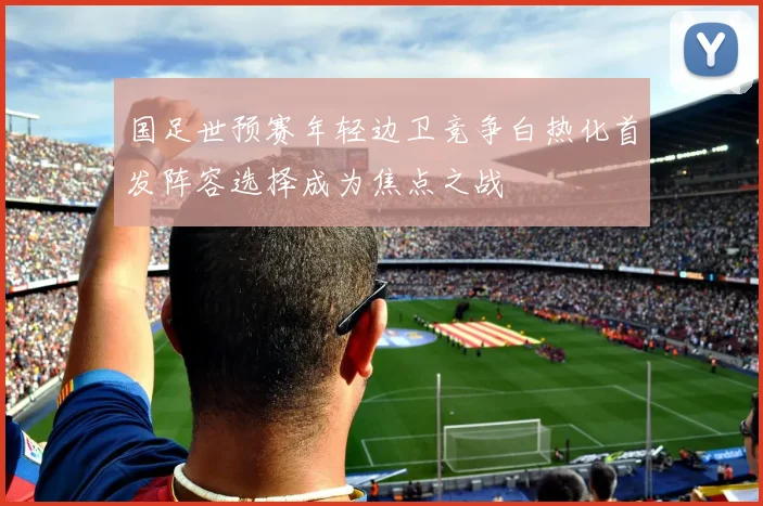 国足世预赛年轻边卫竞争白热化首发阵容选择成为焦点之战