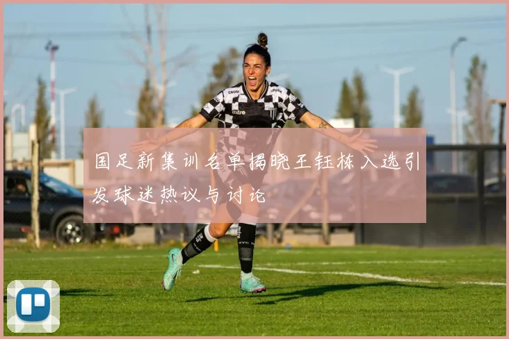 国足新集训名单揭晓王钰栋入选引发球迷热议与讨论