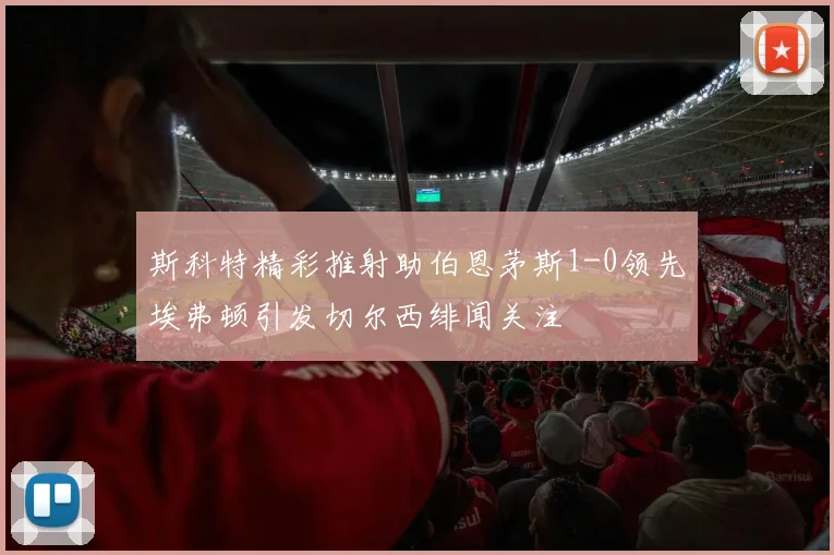 斯科特精彩推射助伯恩茅斯1-0领先埃弗顿引发切尔西绯闻关注