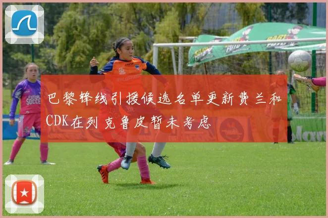 巴黎锋线引援候选名单更新费兰和CDK在列克鲁皮暂未考虑