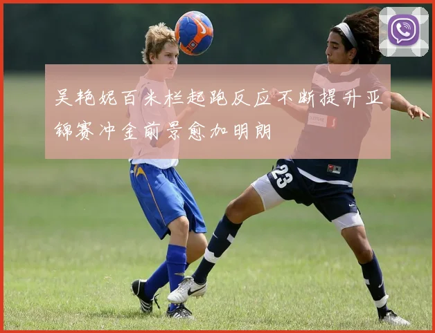 吴艳妮百米栏起跑反应不断提升亚锦赛冲金前景愈加明朗