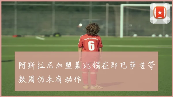 阿斯拉尼加盟莱比锡在即巴萨苦等数周仍未有动作