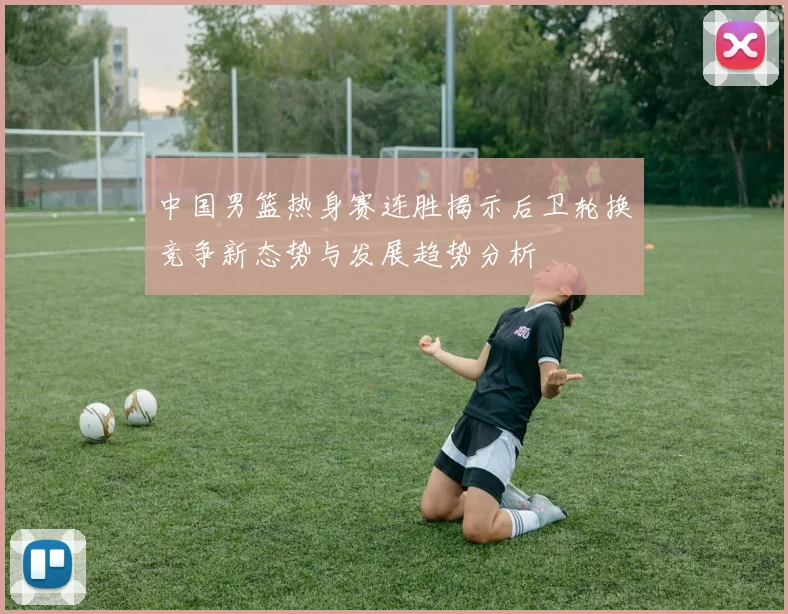 中国男篮热身赛连胜揭示后卫轮换竞争新态势与发展趋势分析