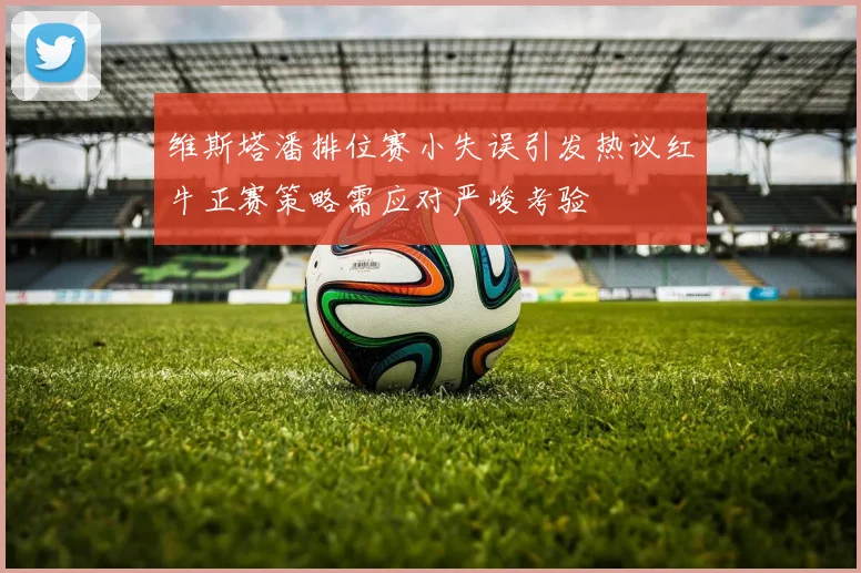 维斯塔潘排位赛小失误引发热议红牛正赛策略需应对严峻考验