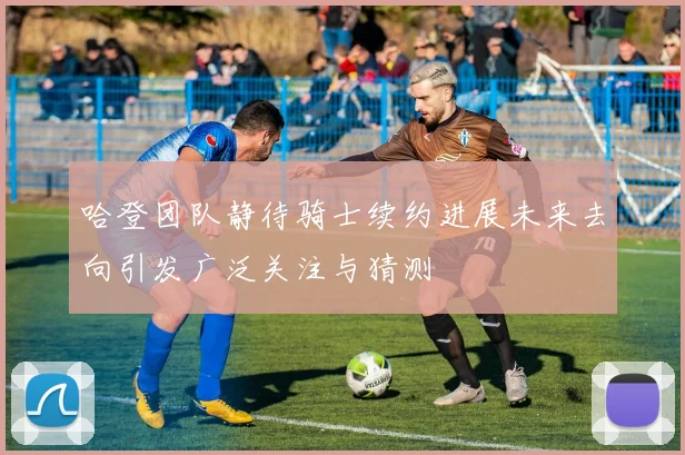 哈登团队静待骑士续约进展未来去向引发广泛关注与猜测