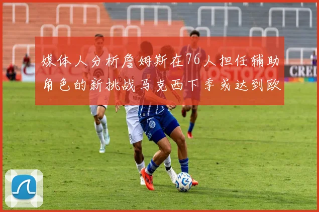 媒体人分析詹姆斯在76人担任辅助角色的新挑战马克西下季或达到欧文的状态