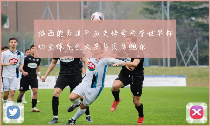 梅西能否追平历史传奇两夺世界杯的金球先生大罗与贝肯鲍尔