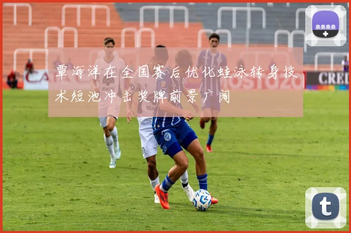 覃海洋在全国赛后优化蛙泳转身技术短池冲击奖牌前景广阔