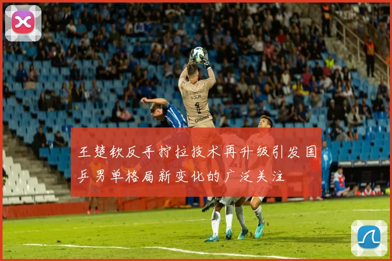 王楚钦反手拧拉技术再升级引发国乒男单格局新变化的广泛关注