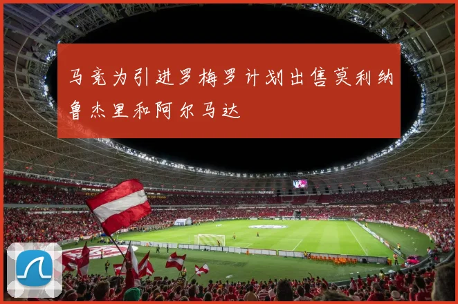 马竞为引进罗梅罗计划出售莫利纳鲁杰里和阿尔马达