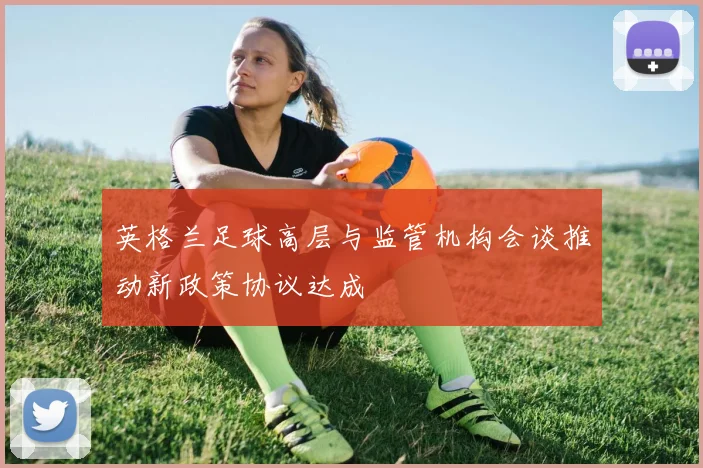 英格兰足球高层与监管机构会谈推动新政策协议达成
