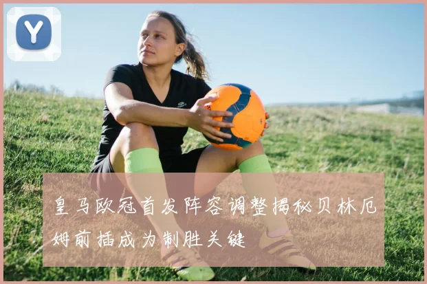 皇马欧冠首发阵容调整揭秘贝林厄姆前插成为制胜关键