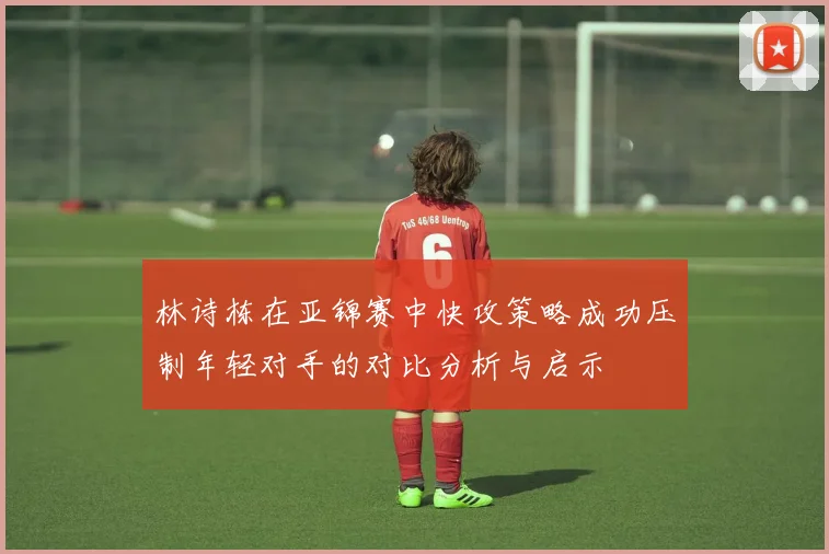 林诗栋在亚锦赛中快攻策略成功压制年轻对手的对比分析与启示