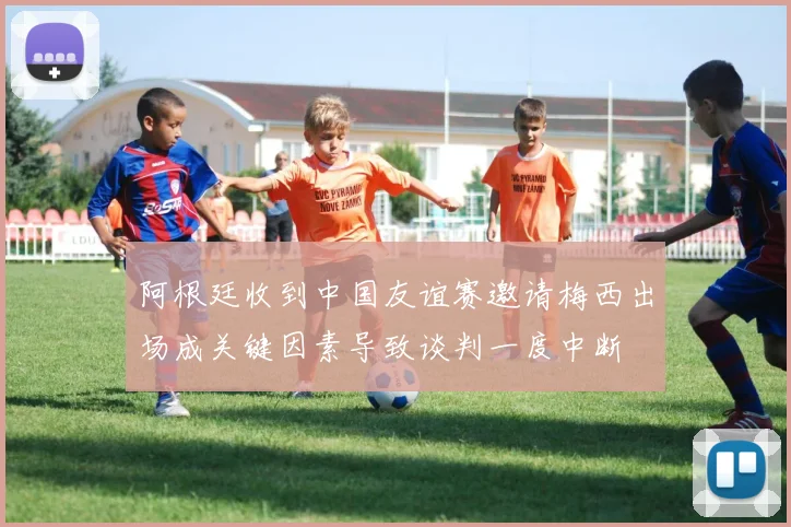阿根廷收到中国友谊赛邀请梅西出场成关键因素导致谈判一度中断
